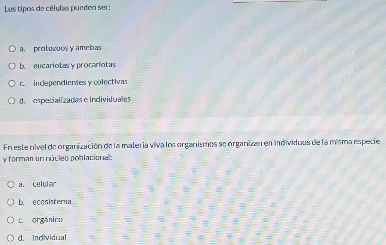 Los tipos de células pueden ser:
a. protozoos y amebas
b. eucariotas y procariotas
c. independientes y colectivas
d. especializadas e individuales
En este nivel de organización de la materia viva los organismos se organizan en individuos de la misma especie
y forman un núcleo poblacional:
a. celular
b. ecosistema
c. orgánico
d. individual