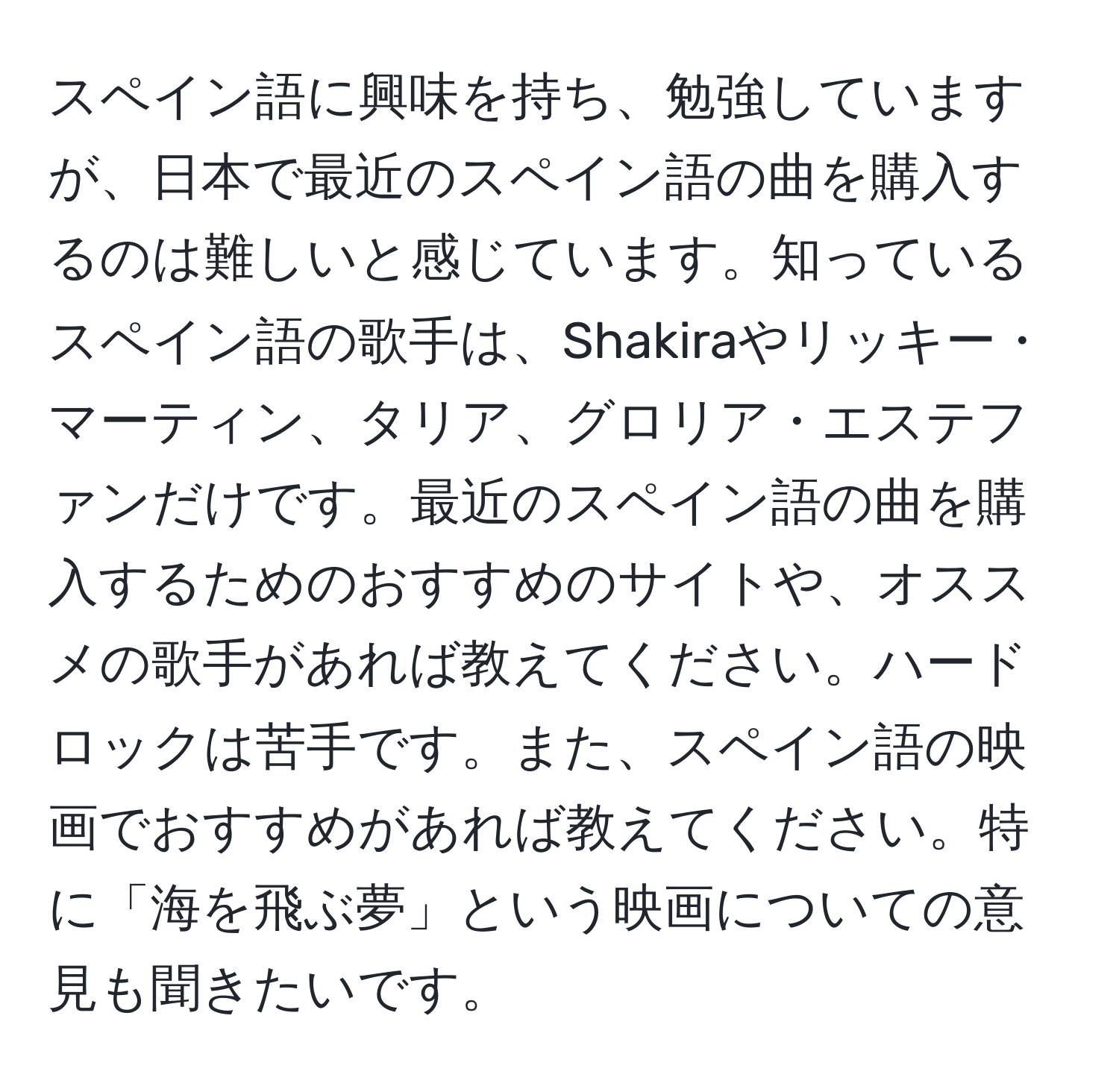 スペイン語に興味を持ち、勉強していますが、日本で最近のスペイン語の曲を購入するのは難しいと感じています。知っているスペイン語の歌手は、Shakiraやリッキー・マーティン、タリア、グロリア・エステファンだけです。最近のスペイン語の曲を購入するためのおすすめのサイトや、オススメの歌手があれば教えてください。ハードロックは苦手です。また、スペイン語の映画でおすすめがあれば教えてください。特に「海を飛ぶ夢」という映画についての意見も聞きたいです。