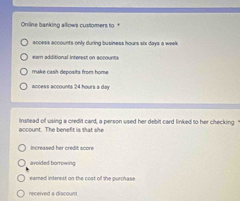 Online banking allows customers to *
access accounts only during business hours six days a week
earn additional interest on accounts
make cash deposits from home
access accounts 24 hours a day
Instead of using a credit card, a person used her debit card linked to her checking 
account. The benefit is that she
increased her credit score
avoided borrowing
earned interest on the cost of the purchase
received a discount