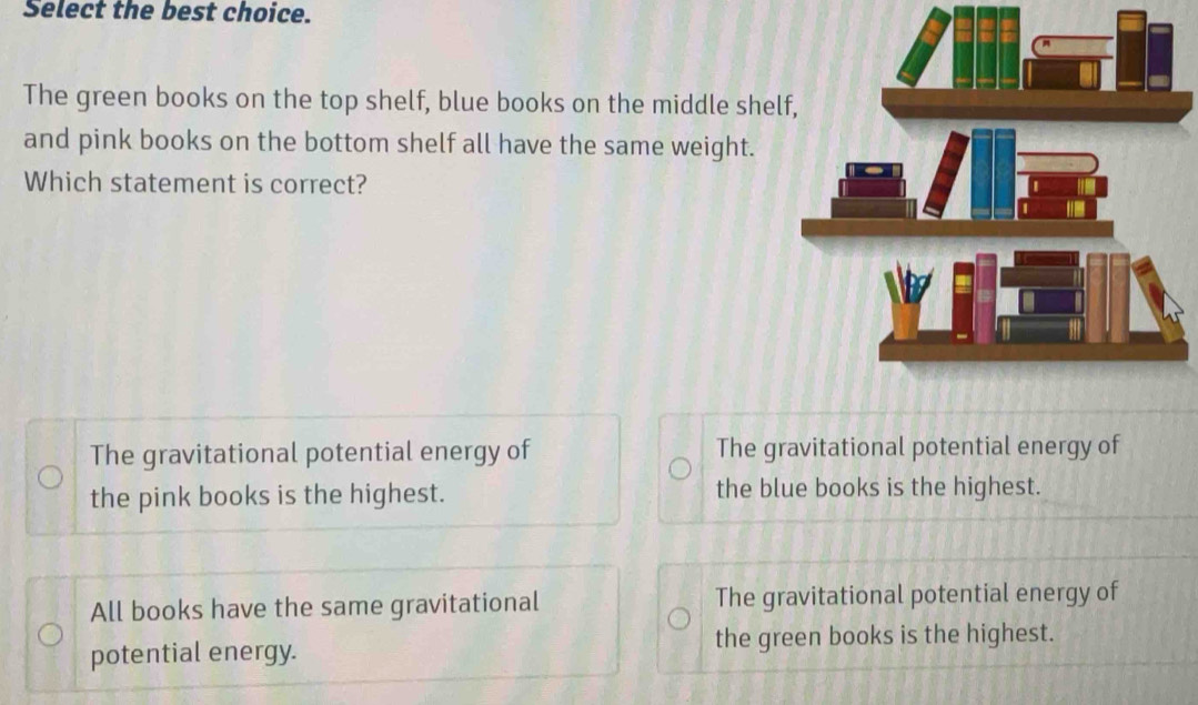 Select the best choice.
The green books on the top shelf, blue books on the middle shel
and pink books on the bottom shelf all have the same weight.
Which statement is correct?
The gravitational potential energy of The gravitational potential energy of
the pink books is the highest. the blue books is the highest.
All books have the same gravitational The gravitational potential energy of
potential energy. the green books is the highest.