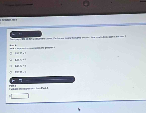 42SN150N 2575
Staci pays $32.70 for 5 cell phone cases. Each case costs the same amount. How much does each case cost?
Part A
Which expression represents the probem?
S32.70* 5
S32.70+5
$32.70+5
532 70-5
Part B
Evaluate the expression from Part A
$