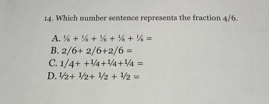 Which number sentence represents the fraction 4/6.
A. 1/6+1/6+1/6+1/6+1/6=
B. 2/6+2/6+2/6=
C. 1/4++1/4+1/4+1/4=
D. 1/2+1/2+1/2+1/2=