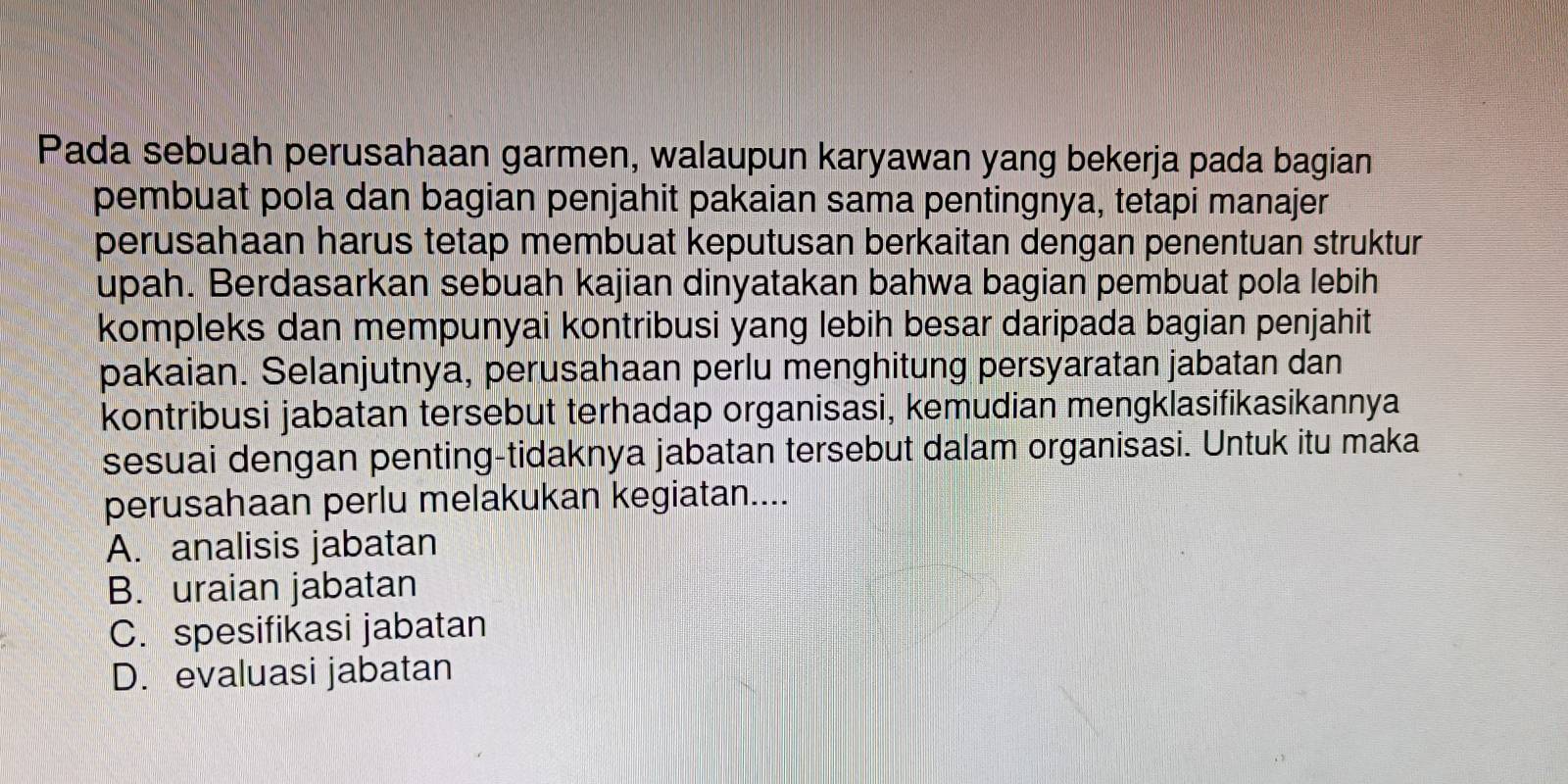 Pada sebuah perusahaan garmen, walaupun karyawan yang bekerja pada bagian
pembuat pola dan bagian penjahit pakaian sama pentingnya, tetapi manajer
perusahaan harus tetap membuat keputusan berkaitan dengan penentuan struktur
upah. Berdasarkan sebuah kajian dinyatakan bahwa bagian pembuat pola lebih
kompleks dan mempunyai kontribusi yang lebih besar daripada bagian penjahit
pakaian. Selanjutnya, perusahaan perlu menghitung persyaratan jabatan dan
kontribusi jabatan tersebut terhadap organisasi, kemudian mengklasifikasikannya
sesuai dengan penting-tidaknya jabatan tersebut dalam organisasi. Untuk itu maka
perusahaan perlu melakukan kegiatan....
A. analisis jabatan
B. uraian jabatan
C. spesifikasi jabatan
D. evaluasi jabatan