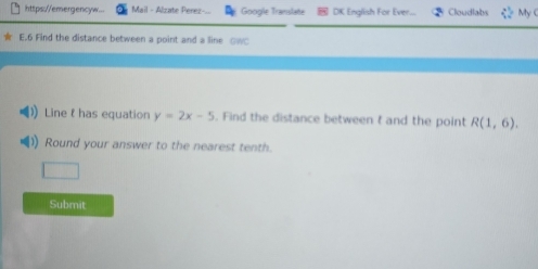 https://emergencyw... Mail - Alzate Perez Google Translate DK English For Ever... Cloudlabs My c 
E.6 Find the distance between a point and a line ow 
Linehas equation y=2x-5. Find the distance between t and the point R(1,6). 
Round your answer to the nearest tenth. 
Submit