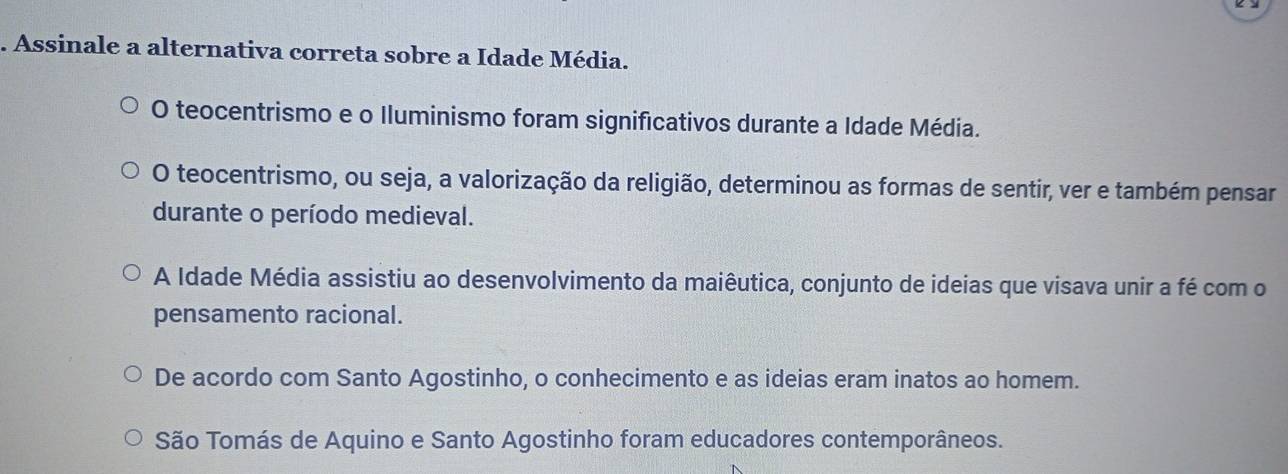 Assinale a alternativa correta sobre a Idade Média.
O teocentrismo e o Iluminismo foram significativos durante a Idade Média.
O teocentrismo, ou seja, a valorização da religião, determinou as formas de sentir, ver e também pensar
durante o período medieval.
A Idade Média assistiu ao desenvolvimento da maiêutica, conjunto de ideias que visava unir a fé com o
pensamento racional.
De acordo com Santo Agostinho, o conhecimento e as ideias eram inatos ao homem.
São Tomás de Aquino e Santo Agostinho foram educadores contemporâneos.