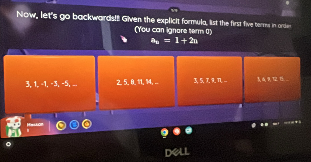 Now, let's go backwards!!! Given the explicit formula, list the first five terms in order
(You can ignore term 0)
a_n=1+2n
3, 1, -1, -3, -5, ... 2, 5, 8, 11, 14, ... 3, 5, 7 9. 11, ... 3, 6, 9, 12. 15. ...
U
Hassan