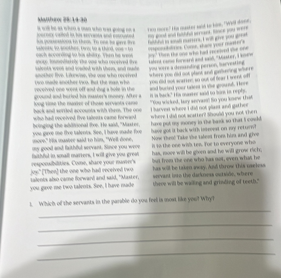 Matthew 25:14-30
it will be as when a man who was going on a twe more? His master said to him, "Well done,
j ourney called in his servants and entrüsted . my good and faithful servant. Since you were
his possessions to them. To one he gave five faithful in small matters, I will give you great
talents; to another, two; to a third, OBB=10 responsibilities. Come, share your master's
each according to his ability. Then he went |(t)^ Then the one who had received the one
away. Immediately the one who received five talent came forward and said, "Master, I knew
talents went and traded with them, and made you were a demanding person, harvesting
another five. Likewise, the one who received where you did not plant and gathering where
two made another two. But the man who you did not scatter; so out of fear I went off
received one went off and dug a hole in the and buried your talent in the ground. Here
ground and buried his master's money. After a it is back." His master said to him in reply.
long time the master of those servants came "You wicked, lazy servant! So you knew that
back and settled accounts with them. The one I harvest where i did not plant and gather
who had received five talents came forward . where I did not scatter? Should you not then
bringing the additional five. He said, "Master, have put my money in the bank so that I could
you gave me five talents. See, I have made five have got it back with interest on my return?
more." His master said to him, "Well done, Now then! Take the talent from him and give
my good and faithful servant. Since you were it to the one with ten. For to everyone who
faithful in small matters, I will give you great has, more will be given and he will grow rich;
responsibilities. Come, share your master's but from the one who has not, even what he
joy." [Then] the one who had received two has will be taken away. And throw this useless
talents also came forward and said, "Master, servant into the darkness outside, where
you gave me two talents. See, I have made there will be wailing and grinding of teeth."
_
1. Which of the servants in the parable do you feel is most like you? Why?
_
_
_