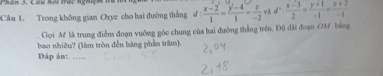 Phân 3. Cầu hội trác nghiệm tu
Câu 1. Trong không gian Oxyz cho hai đường thẳng d :  (x-2)/1 = (y-4)/1 = z/-2  và d': (x-3)/2 = (y+1)/-1 = (z+2)/-1 . Gọi M là trung điểm đoạn vuỡng góc chung của hai đường thẳng trên. Độ dài đoạn OM bằng
bao nhiêu? (làm tròn đến hàng phần trăm).
Đáp án:. ….