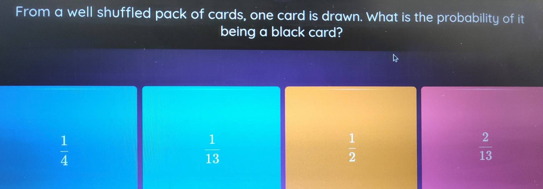 From a well shuffled pack of cards, one card is drawn. What is the probability of it
being a black card?
 1/4 
 1/13 
 1/2 
 2/13 