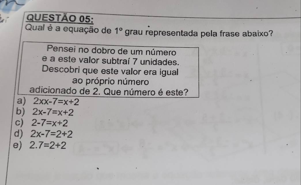 Qual é a equação de 1° grau representada pela frase abaixo?
Pensei no dobro de um número
e a este valor subtraí 7 unidades.
Descobri que este valor era igual
ao próprio número
adicionado de 2. Que número é este?
a) 2xx-7=x+2
b) 2x-7=x+2
c) 2-7=x+2
d) 2x-7=2+2
e) 2.7=2+2