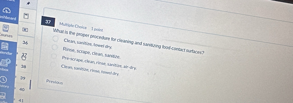 ashboard 37 Multiple Choice 1 point
ourses
What is the proper procedure for cleaning and sanitizing food-contact surfaces?
Clean, sanitize, towel dry.
36 Rinse, scrape, clean, sanitize.
alendar 27
→
Pre-scrape, clean, rinse, sanitize, air-dry.
38
nbox
Clean, sanitize, rinse, towel dry.
39 Previous
story 40
41