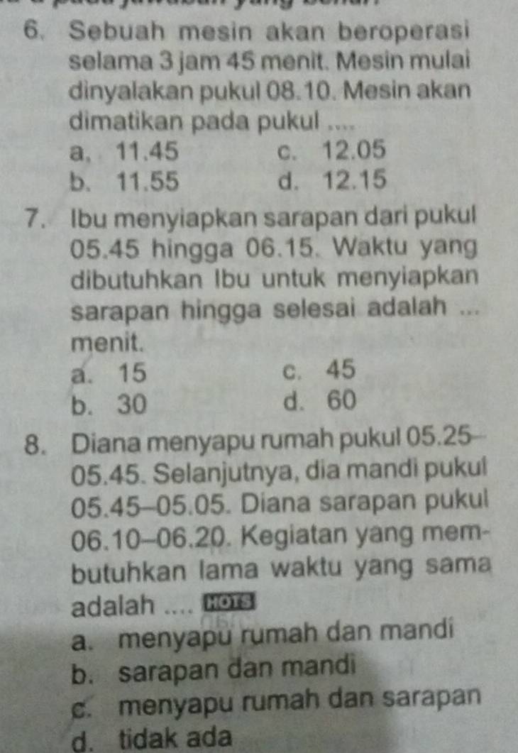 Sebuah mesin akan beroperasi
selama 3 jam 45 menit. Mesin mulai
dinyalakan pukul 08.10. Mesin akan
dimatikan pada pukul ....
a, 11.45 c. 12.05
b. 11.55 d. 12.15
7. Ibu menyiapkan sarapan dari pukul
05.45 hingga 06.15. Waktu yang
dibutuhkan Ibu untuk menyiapkan
sarapan hingga selesai adalah ...
menit.
a. 15 c. 45
b. 30 d. 60
8. Diana menyapu rumah pukul 05.25
05. 45. Selanjutnya, dia mandi pukul
05. 45 - 05. 05. Diana sarapan pukul
06. 10 - 06. 20. Kegiatan yang mem-
butuhkan lama waktu yang sama
adalah .... Hors
a. menyapu rumah dan mandi
b. sarapan dan mandi
c. menyapu rumah dan sarapan
d. tidak ada