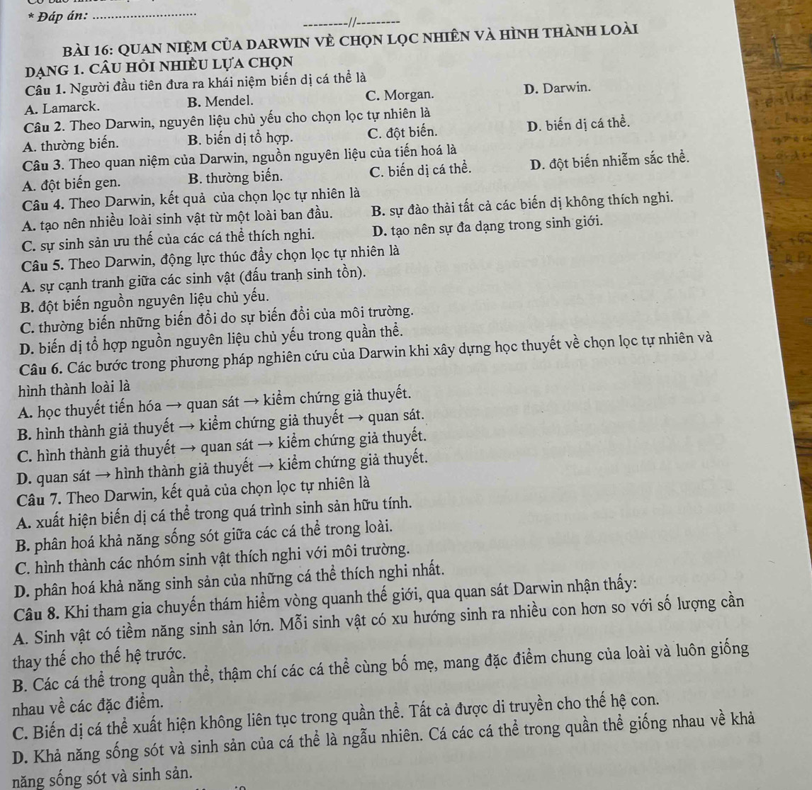 Đáp án:
_
_
_
Bài 16: QUaN NiệM của darWIN vÈ chọn lọc nhiÊn và hình thành loài
Dạng 1. cÂu hỏi nhiềU lựa chọn
Câu 1. Người đầu tiên đưa ra khái niệm biến dị cá thể là
A. Lamarck. B. Mendel. C. Morgan. D. Darwin.
Câu 2. Theo Darwin, nguyên liệu chủ yếu cho chọn lọc tự nhiên là
A. thường biến. B. biến dị tổ hợp. C. đột biến. D. biến dị cá thể.
Câu 3. Theo quan niệm của Darwin, nguồn nguyên liệu của tiến hoá là
A. đột biến gen. B. thường biến. C. biến dị cá thể. D. đột biến nhiễm sắc thể.
Câu 4. Theo Darwin, kết quả của chọn lọc tự nhiên là
A. tạo nên nhiều loài sinh vật từ một loài ban đầu. B. sự đào thải tất cả các biến dị không thích nghi.
C. sự sinh sản ưu thế của các cá thể thích nghi. D. tạo nên sự đa dạng trong sinh giới.
Câu 5. Theo Darwin, động lực thúc đầy chọn lọc tự nhiên là
A. sự cạnh tranh giữa các sinh vật (đấu tranh sinh tồn).
B. đột biến nguồn nguyên liệu chủ yếu.
C. thường biến những biến đồi do sự biến đồi của môi trường.
D. biến dị tổ hợp nguồn nguyên liệu chủ yếu trong quần thể.
Câu 6. Các bước trong phương pháp nghiên cứu của Darwin khi xây dựng học thuyết về chọn lọc tự nhiên và
hình thành loài là
A. học thuyết tiến hóa → quan sát → kiểm chứng giả thuyết.
B. hình thành giả thuyết → kiểm chứng giả thuyết → quan sát.
C. hình thành giả thuyết → quan sát → kiểm chứng giả thuyết.
D. quan sát → hình thành giả thuyết → kiểm chứng giả thuyết.
Câu 7. Theo Darwin, kết quả của chọn lọc tự nhiên là
A. xuất hiện biến dị cá thể trong quá trình sinh sản hữu tính.
B. phân hoá khả năng sống sót giữa các cá thể trong loài.
C. hình thành các nhóm sinh vật thích nghi với môi trường.
D. phân hoá khả năng sinh sản của những cá thể thích nghi nhất.
Câu 8. Khi tham gia chuyến thám hiểm vòng quanh thế giới, qua quan sát Darwin nhận thấy:
A. Sinh vật có tiềm năng sinh sản lớn. Mỗi sinh vật có xu hướng sinh ra nhiều con hơn so với số lượng cần
thay thế cho thế hệ trước.
B. Các cá thể trong quần thể, thậm chí các cá thể cùng bố mẹ, mang đặc điểm chung của loài và luôn giống
nhau về các đặc điểm.
C. Biến dị cá thể xuất hiện không liên tục trong quần thể. Tất cả được di truyền cho thế hệ con.
D. Khả năng sống sót và sinh sản của cá thể là ngẫu nhiên. Cá các cá thể trong quần thể giống nhau về khả
năng sống sót và sinh sản.