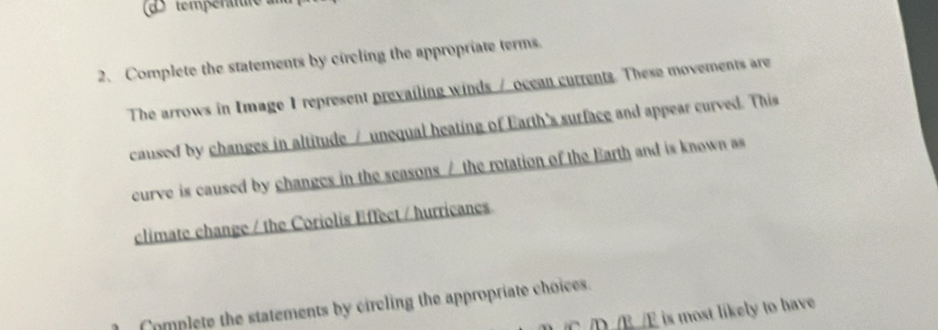 températte 
2、 Complete the statements by circling the appropriate terms. 
The arrows in Image 1 represent prevailing winds / ocean currents. These movements are 
caused by changes in altitude / unequal heating of Earth's surface and appear curved. This 
curve is caused by changes in the seasons / the rotation of the Barth and is known as 
climate change / the Coriolis Effect / hurricanes 
Complete the statements by circling the appropriate choices. 
D B /E is most likely to have