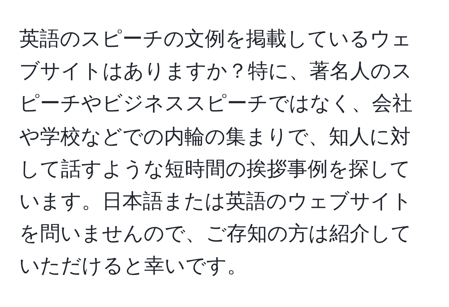 英語のスピーチの文例を掲載しているウェブサイトはありますか？特に、著名人のスピーチやビジネススピーチではなく、会社や学校などでの内輪の集まりで、知人に対して話すような短時間の挨拶事例を探しています。日本語または英語のウェブサイトを問いませんので、ご存知の方は紹介していただけると幸いです。