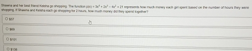 Shawna and her best firiend Kelsha go shopping. The function p(x)=3x^4+2x^3-4x^2+21
shopping. If Shawna and Keisha each go shopping for 2 hours, how much money did they spend logether? represents how much money each girl spent based on the number of hours they were
$37
500
$101
5138