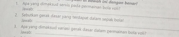 ut Bawah ini dengan benar! 
1. Apa yang dimaksud servis pada permainan bola voli? 
Jawab:_ 
2. Sebutkan gerak dasar yang terdapat dalam sepak bola! 
Jawab:_ 
3. Apa yang dimaksud variasi gerak dasar dalam permainan bola voli? 
Jawab: