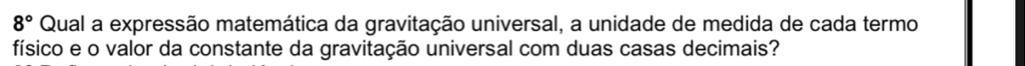 8° Qual a expressão matemática da gravitação universal, a unidade de medida de cada termo 
físico e o valor da constante da gravitação universal com duas casas decimais?