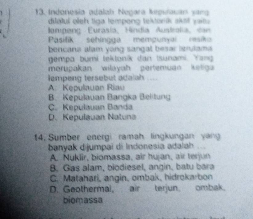 Indonesia adalah Negara kepulauan yang
dilatul oleh tiga lempong tektonik skf yaite 
lampeng Eurasía, Hindia Australia, dan
Pasilik sehingga mempunyai resik
bencana alam yang sangal besar lsrulama.
gempa bumi tektonik dan tsunami. Yang
merupakan wilayah pertemuan keliga 
lempeng tersebut adalah ....
A. Kepulauan Riau
B. Kepulauan Bangka Belitung
C. Kepulauan Banda
D. Kepulauan Natuna
14. Sumber energi ramah lingkungan yan
banyak dijumpai di Indonesia adalah ...
A. Nuklir, biomassa, air hujan, air terjun
B. Gas alam, biodiesel, angin, batu bara
C. Matahari, angin, ombak, hidrokarbon
D. Geothermal, air terjun. ombak.
biomassa