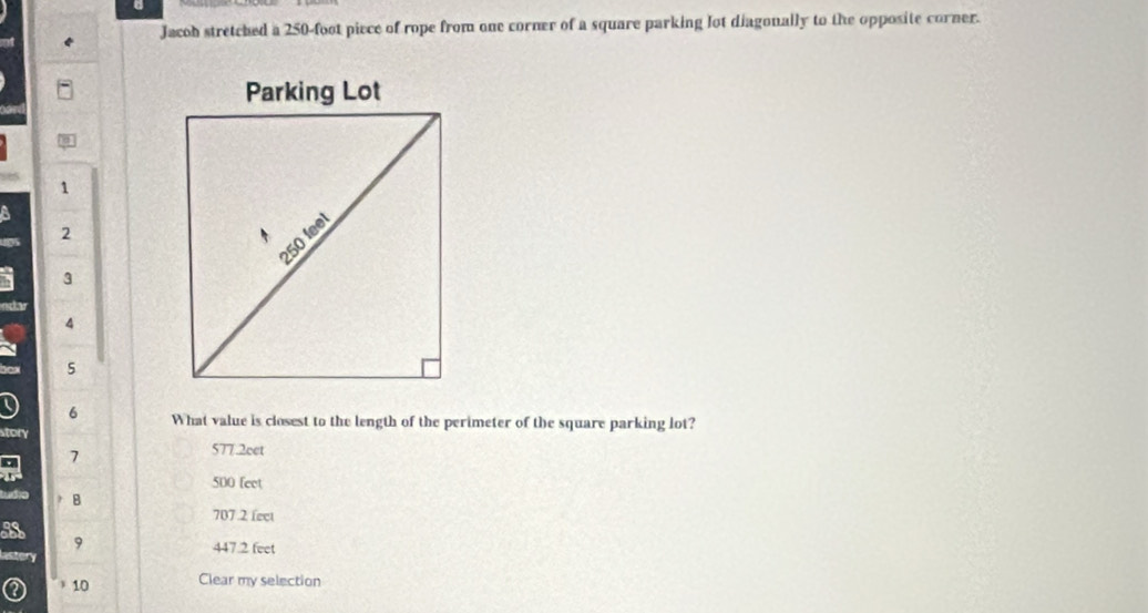 Jacoh stretched a 250-foot piece of rope from one corner of a square parking lot diagonally to the opposite corner.
1
a
2
3
edar
4
5
9 6 What value is closest to the length of the perimeter of the square parking lot?
story
a 7
577.2eet
500 feet
B
707 .2 fect
9
astory 447.2 feet
10 Clear my selection