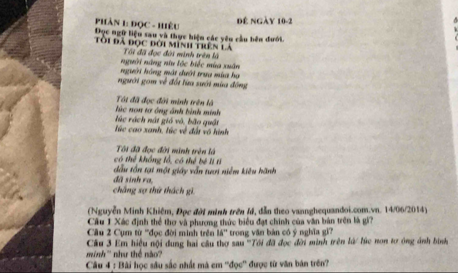 PhảN 1: ĐọC - Hiệu 
đế ngày 10-2
Đọc ngữ liệu sau và thực hiện các yêu cầu bên đưới. 
tôi đã đọc đời mình trên lá 
Tối đã đọc đời minh trên là 
người năng niu lộc biếc mùa xuân 
người hồng mát dưới trưa mùa hạ 
người gom về đối lửa sưới mùa đồng 
Tôi đã đọc đời mình trên là 
lúc non tơ ông ảnh bình minh 
lúc rách nát gió vò, bão quật 
lúc cao xanh, lúc về đất vô hình 
ôi đã đọc đời minh trên lá 
có thể khổng lồ, có thể bé lí tỉ 
dầu tồn tại một giáy vẫn tưới niềm kiêu hãnh 
đã sinh ra, 
chắng sợ thứ thách gì. 
(Nguyễn Minh Khiêm, Đọc đời mình trên lá, dẫn theo vannghequandoi.com.vn. 14/06/2014) 
Câu 1 Xác định thể thơ và phương thức biểu đạt chính của văn bản trên là gi? 
Câu 2 Cụm từ ''đọc đời minh trên lá'' trong văn bản có ý nghĩa gì? 
Cầu 3 Em hiệu nội dung hai câu thơ sau ''Tôi đã đọc đời mình trên lá/ lúc nơn tơ ông ảnh bình 
minh'' như thể nào? 
Câu 4 : Bài học sâu sắc nhất mà em ''đọc'' được từ văn bản trên?