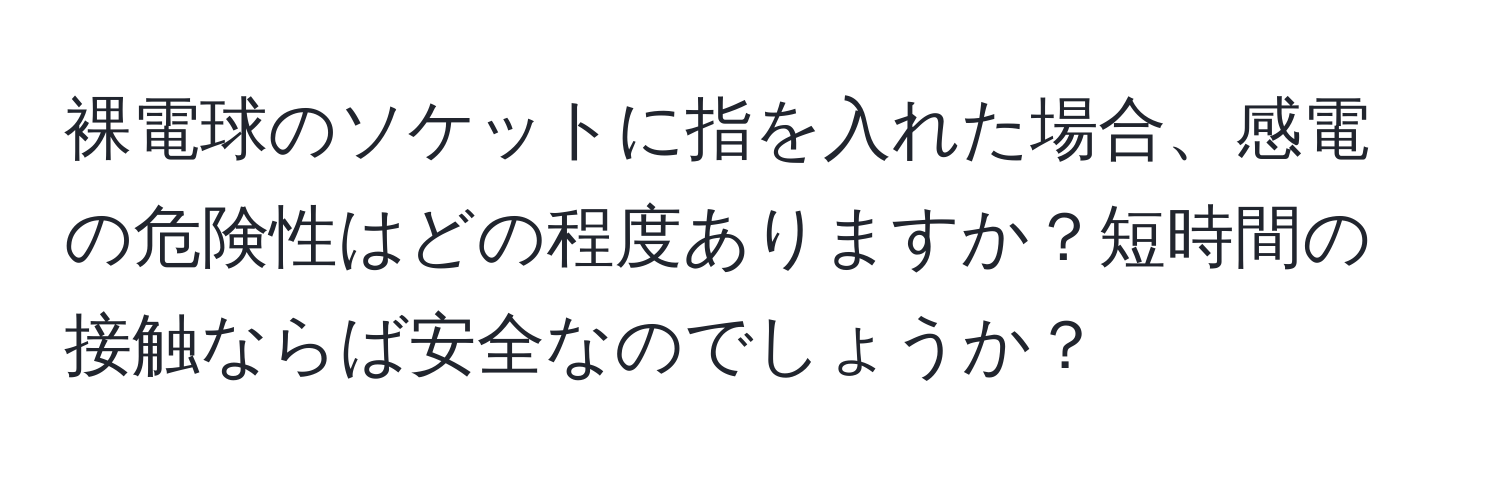 裸電球のソケットに指を入れた場合、感電の危険性はどの程度ありますか？短時間の接触ならば安全なのでしょうか？