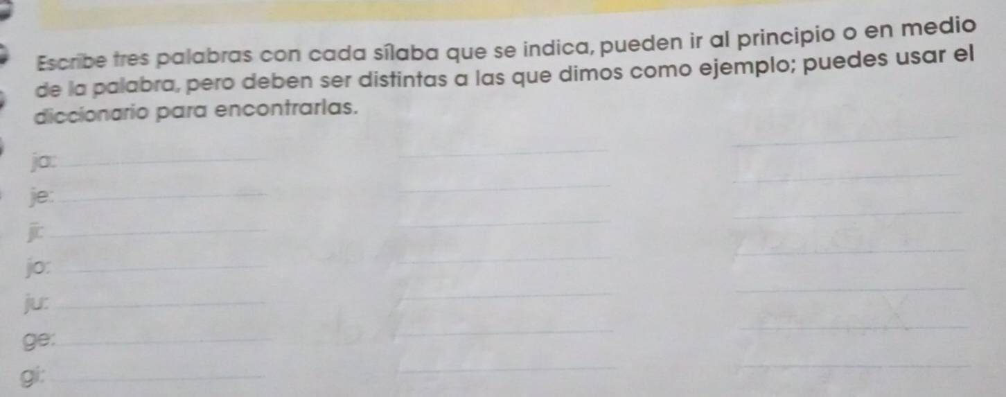 Escribe tres palabras con cada sílaba que se indica, pueden ir al principio o en medio 
de la palabra, pero deben ser distintas a las que dimos como ejemplo; puedes usar el 
diccionario para encontrarlas. 
ja:_ 
_ 
je:_ 
_ 
jit_ 
_ 
jo:_ 
_ 
ju:_ 
_ 
_ 
ge:_ 
_ 
_ 
gi:_ 
_ 
_