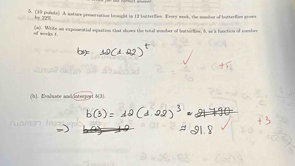 or the correct answer. 
5. (10 points) A nature preservation brought in 12 butterflies. Every week, the number of butterflies grows 
by 22%. 
(a). Write an exponential equation that shows the total number of butterflies, b, as a function of number 
of weeks t. 
(b). Evaluate and(interpret b(3).