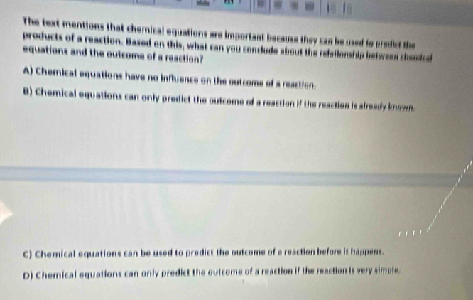 The text mentions that chemical equations are important because they can be used to predicf the
products of a reaction. Based on this, what can you conclude about the relafionship between chemical
equations and the outcome of a reaction?
A) Chemical equations have no influence on the outcome of a reaction.
B) Chemical equations can only predict the outcome of a reaction if the reaction is already known.
C) Chemical equations can be used to predict the outcome of a reaction before it happens.
D) Chemical equations can only predict the outcome of a reaction if the reaction is very simple.