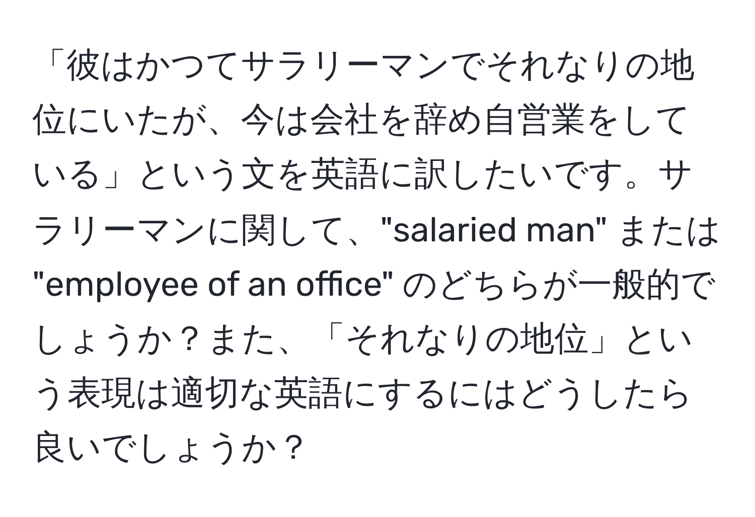 「彼はかつてサラリーマンでそれなりの地位にいたが、今は会社を辞め自営業をしている」という文を英語に訳したいです。サラリーマンに関して、"salaried man" または "employee of an office" のどちらが一般的でしょうか？また、「それなりの地位」という表現は適切な英語にするにはどうしたら良いでしょうか？