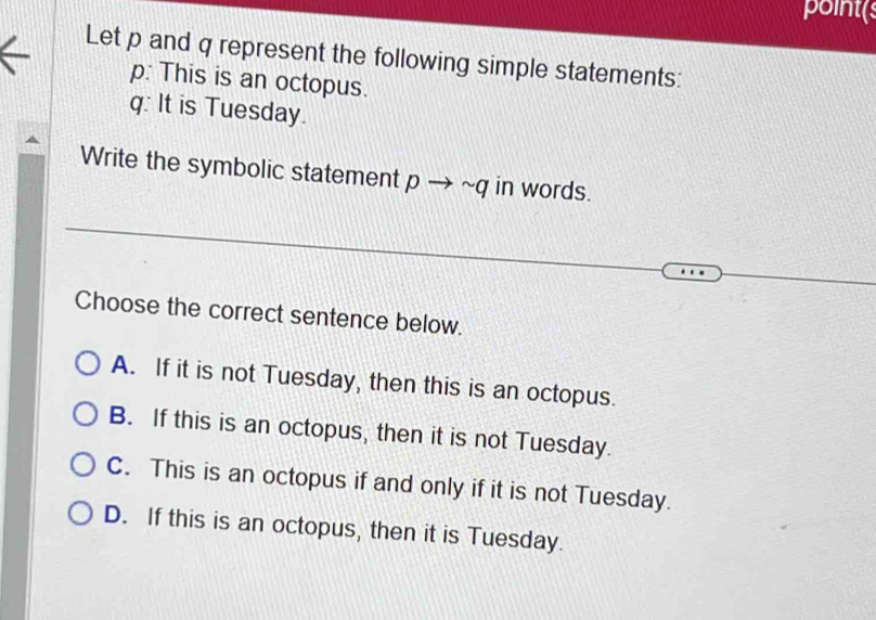 point(s
Let p and q represent the following simple statements:
p : This is an octopus.
q : It is Tuesday.
Write the symbolic statement pto sim q in words.
Choose the correct sentence below.
A. If it is not Tuesday, then this is an octopus.
B. If this is an octopus, then it is not Tuesday.
C. This is an octopus if and only if it is not Tuesday.
D. If this is an octopus, then it is Tuesday.