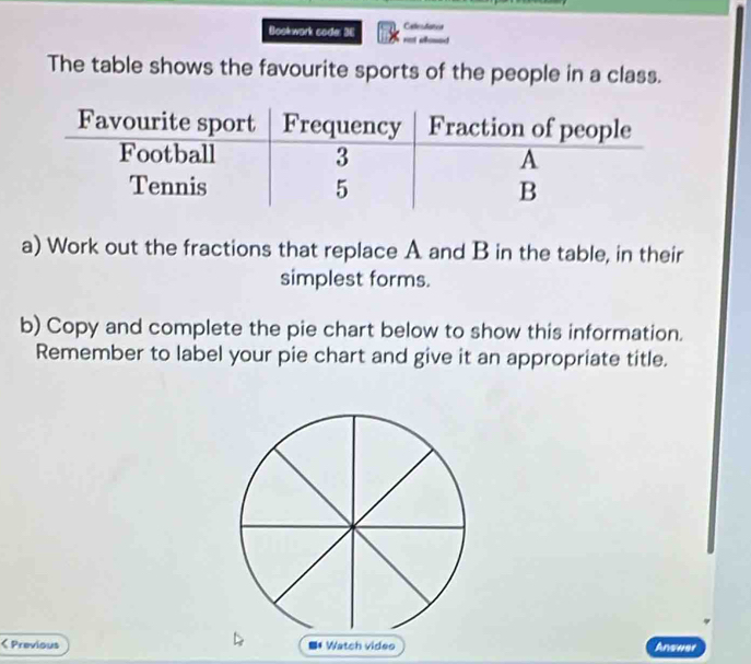 Bookwork code: 3E Catendates 
The table shows the favourite sports of the people in a class. 
a) Work out the fractions that replace A and B in the table, in their 
simplest forms. 
b) Copy and complete the pie chart below to show this information. 
Remember to label your pie chart and give it an appropriate title. 
< Previous # Watch video Answer