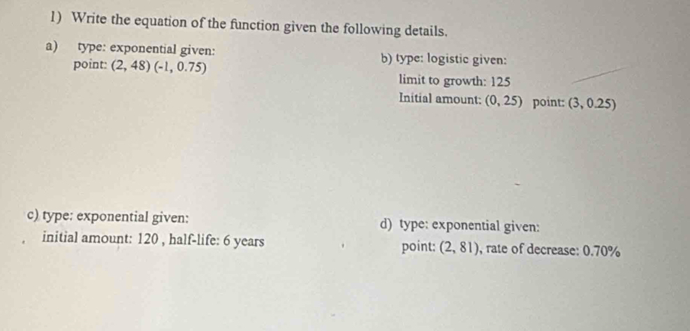 Write the equation of the function given the following details. 
a) type: exponential given: b) type: logistic given: 
point: (2,48)(-1,0.75)
limit to growth: 125
Initial amount: (0,25) point: (3,0.25
c) type: exponential given: d) type: exponential given: 
initial amount: 120 , half-life: 6 years (2,81) , rate of decrease: 0.70%
point: