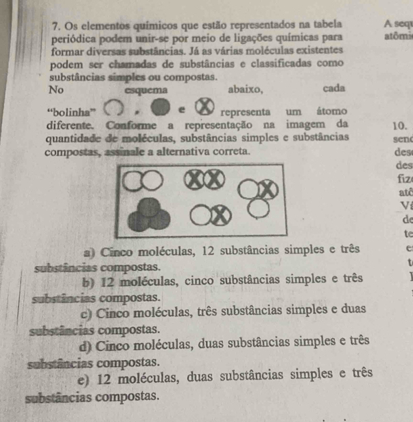 Os elementos químicos que estão representados na tabela A sequ
periódica podem unir-se por meio de ligações químicas para atômi
formar diversas substâncias. Já as várias moléculas existentes
podem ser chamadas de substâncias e classificadas como
substâncias simples ou compostas.
No esquema abaixo, cada
e
“bolinha” representa um átomo
diferente. Conforme a representação na imagem da 10.
quantidade de moléculas, substâncias simples e substâncias sen
compostas, assinale a alternativa correta. des
des
fiz
atê
V
de
te
a Cinco moléculas, 12 substâncias simples e três e
substâncias compostas.
b) 12 moléculas, cinco substâncias simples e três 
substâncias compostas.
c) Cinco moléculas, três substâncias simples e duas
substâncias compostas.
d Cinco moléculas, duas substâncias simples e três
substâncias compostas.
e) 12 moléculas, duas substâncias simples e três
substâncias compostas.