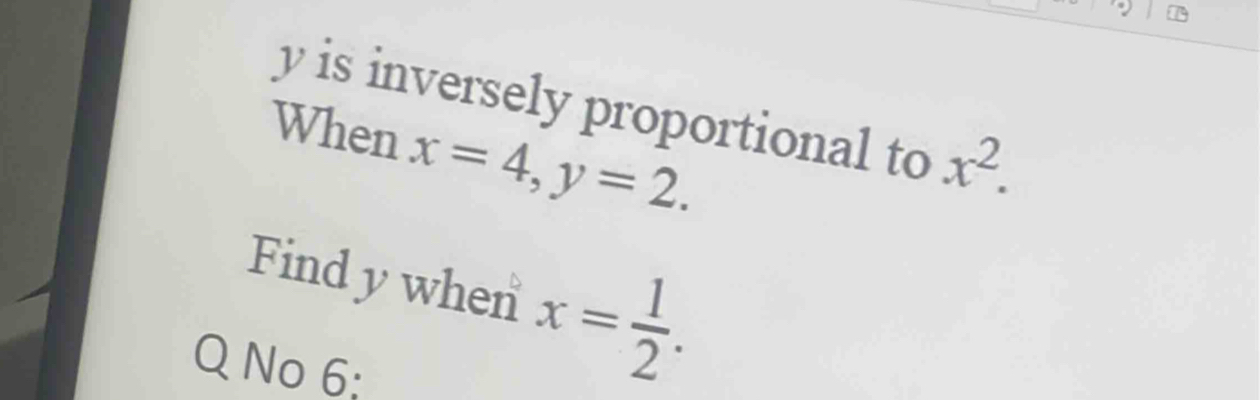 y is inversely proportional to x^2. 
When x=4, y=2. 
Findy when x= 1/2 . 
Q No 6: