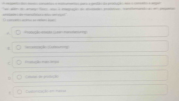 A respeito dos novos conceitos e instrumentos para a gestão da produção, leia o conceito a seguir.
''vai além do arranjo físico, visa à integração de atividades produtivas, transformando as em pequenas
unidades de manufatura e/ou serviços''.
O conceito acima se refere à(ao):
A Produção enxula (Lean manufacturing)
B. Terceirização (Outsourcing)
C. Produção mais limpa
D. Células de produção
F Customização em massa