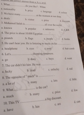 ite the correct answer from a, b. c. or d.
1. What_ do you like? - White
a. nationality b. price c. language d. colour
2. We have many_ at the moment at our shop.
a. deals b. visitor c. price d. discount
3. Mohamed Salah is_ all over the world.
a. known b. popular c. unknown d. A &B
4. The price is about 10.000 Egyptian_
a. pounds b. Nags c. people d. books
5. He can't hear you .He is listening to musie on his_
a. headphone b. eyes c. nose d. hair comb
6. Let's_ shopping tomorrow.
a. go b. does c. buys d. went
7. The car didn't hit him .He was _.
a. lucky b. dead c. unlucky d. sad
8. The opposite of " much" is _。
a. a Iot of b. many c. lots d. little
9. What _is the car?
a. much b. many c. price d. few
10. This TV _La big discount.
a. have b. has c. are d. can