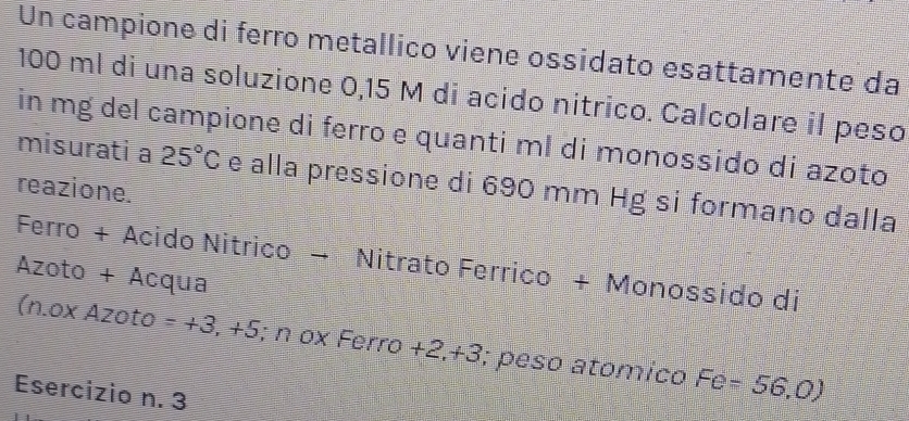 Un campione di ferro metallico viene ossidato esattamente da
100 ml di una soluzione 0,15 M di acido nitrico. Calcolare il peso 
in mg del campione di ferro e quanti ml di monossido di azoto 
misurati a 25°C e alla pressione di 690 mm Hg si formano dalla 
reazione. 
Ferro + Acido Nitrico → Nitrato Ferrico + Monossido di 
Azoto + Acqua 
(n.ox Azoto =+3,+5; n ox Ferro +2,+3, ; peso atomico Fe=56,0)
Esercizio n. 3