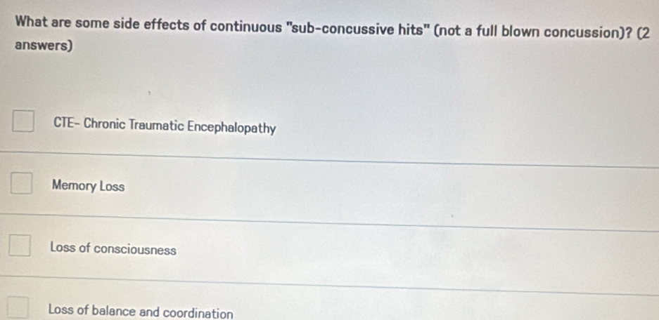 What are some side effects of continuous "sub-concussive hits" (not a full blown concussion)? (2
answers)
CTE- Chronic Traumatic Encephalopathy
Memory Loss
Loss of consciousness
Loss of balance and coordination