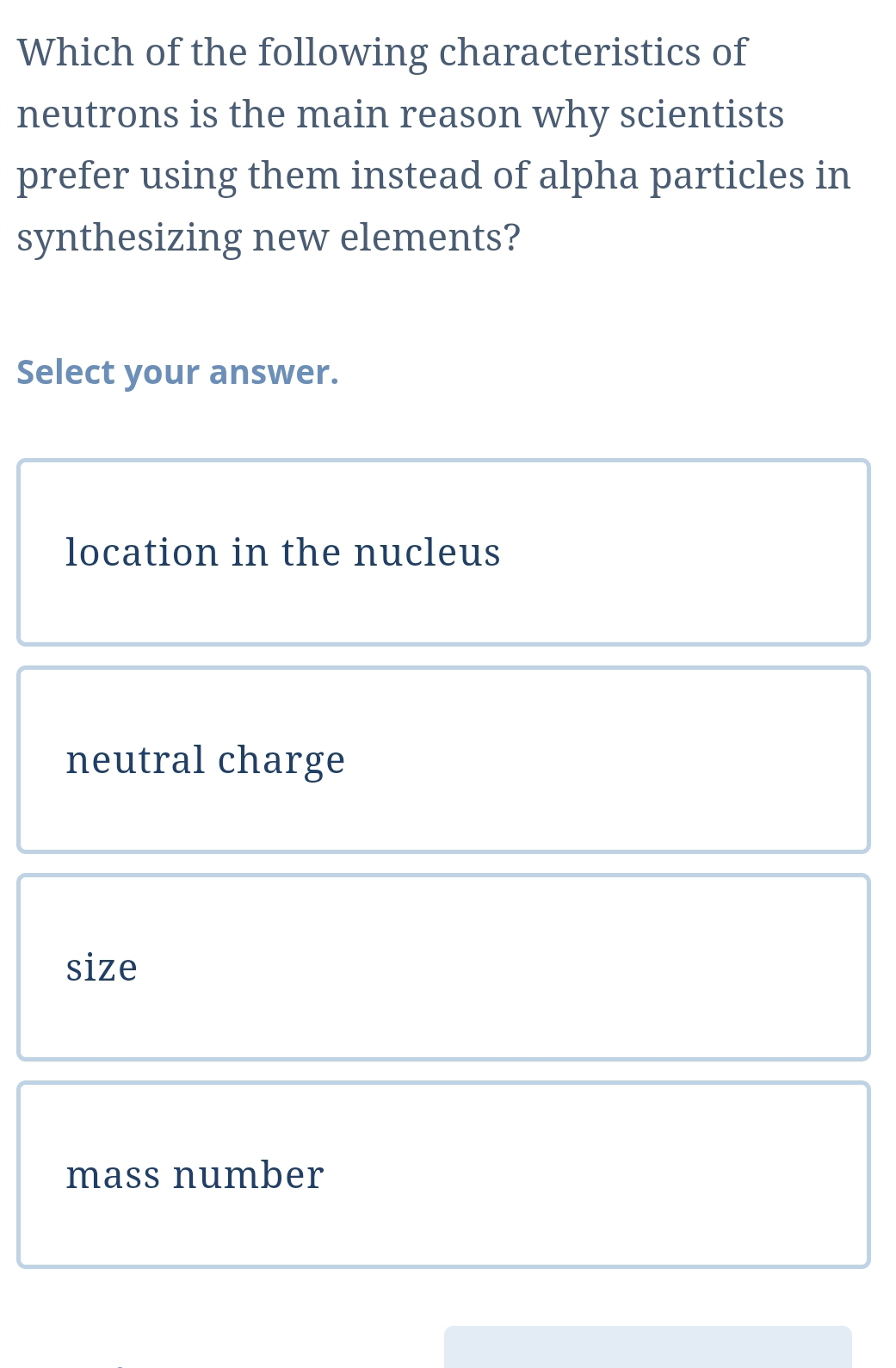 Which of the following characteristics of
neutrons is the main reason why scientists
prefer using them instead of alpha particles in
synthesizing new elements?
Select your answer.
location in the nucleus
neutral charge
size
mass number