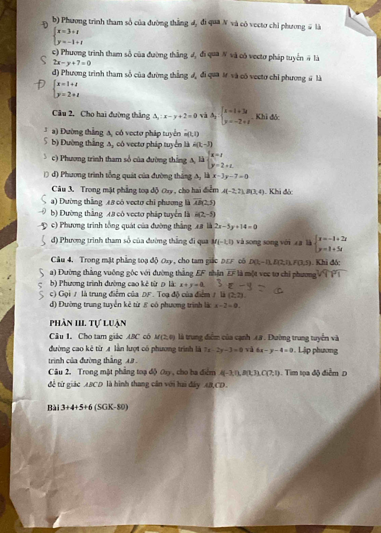 b) Phương trình tham số của đường thắng đ, đi qua N và có vectơ chỉ phương # là
beginarrayl x=3+t y=-1+tendarray.
c) Phương trình tham số của đường thắng đ đi qua N và có vectơ pháp tuyến # là
2x-y+7=0
d) Phương trình tham số của đường thắng đ, đi qua M và cố vectơ chỉ phương # là
beginarrayl x=1+t y=2+tendarray.
Câu 2. Cho hai đường thăng △ _3:x-y+2=0 và Delta _2:beginarrayl x=1+3i y=-2+iendarray.. Khì đỏ:
* a) Đường thẳng A, có vectơ pháp tuyển overset -m(1,1)
5 b) Đường thắng Δ, có vectơ pháp tuyển là n(1;-3)
c) Phương trình tham số của đường thẳng A li beginarrayl x=1 y=2+1.endarray.
D d) Phương trình tổng quát của đường thắng △ _2 x-3y-7=0
Câu 3. Trong mặt phẳng toạ độ Oxy, cho hai điểm A(-2;2),B(3;4). Khi đỏ:
a) Đường thắng 18 có vectơ chỉ phương là overline AB(2;5)
b) Đường thắng 4B có vectơ pháp tuyển là overline n(2;-5)
c) Phương trình tổng quát của đường thẳng 48 là 2x-5y+14=0
d) Phương trình tham số của đường thắng di qua M(-1,1) và song song với à là beginarrayl x=-1+2t y=1+5tendarray.
Câu 4. Trong mặt phẳng toạ độ Oxy, cho tam giác DEF có D(1;-1),E(2;1),F(3,5) ). Khi đó:
a) Đường thắng vuông góc với đường thẳng EF nhận overline EF là một vec tơ chi phương VT PT
b) Phương trình đường cao kẻ từ Đ là: x+y=0.
c) Gọi / là trung điểm của DF. Toạ độ của điểm / là (2,2).
d) Đường trung tuyển kẻ từ ε có phương trình là: x-2=0.
phần III. tự luận
Câu 1. Cho tam giác ABC có M(2,0) là trung điểm của cạnh 43. Đường trung tuyển và
đường cao kẻ từ A lần lượt có phương trình là 7x-2y-3=0vhat a6x-y-4=0 Lập phương
trình của đường thắng AB 
Câu 2. Trong mặt phẳng toạ độ Ox, cho ba điểm A(-3;0,B(1;3),C(7;1) Tim tọa độ điểm D
để tứ giác ABCD là hình thang cân với hai đây AB,CD.
Bài 3 +4+ 5+ 6 (SGK-80)