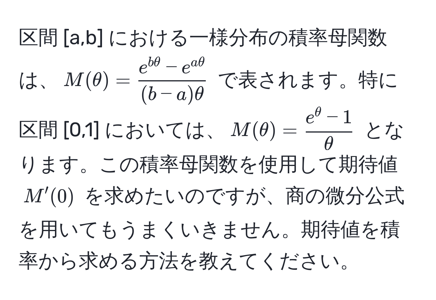 区間 [a,b] における一様分布の積率母関数は、$M(θ) =  (e^(bθ) - e^(aθ))/(b-a)θ $ で表されます。特に区間 [0,1] においては、$M(θ) =  (e^(θ) - 1)/θ $ となります。この積率母関数を使用して期待値 $M'(0)$ を求めたいのですが、商の微分公式を用いてもうまくいきません。期待値を積率から求める方法を教えてください。