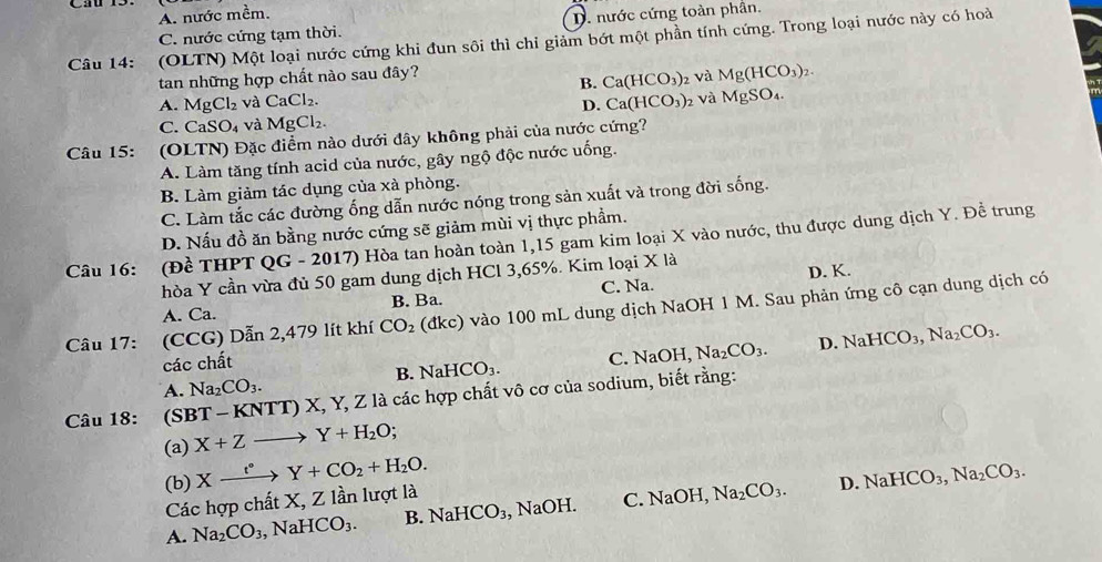 A. nước mềm.
C. nước cứng tạm thời. D. nước cứng toàn phần.
Câu 14: (OLTN) Một loại nước cứng khi đun sôi thì chi giảm bớt một phần tính cứng. Trong loại nước này có hoà
tan những hợp chất nào sau đây?
B. Ca(HCO_3) 2 Và Mg(HCO_3)_2.
A. MgCl_2 và CaCl_2. Ca(HCO_3) 2 Và l MgSO_4
D.
C. CaSO_4 và MgCl_2.
Câu 15: (OLTN) Đặc điểm nào dưới đây không phải của nước cứng?
A. Làm tăng tính acid của nước, gây ngộ độc nước uống.
B. Làm giảm tác dụng của xà phòng.
C. Làm tắc các đường ống dẫn nước nóng trong sản xuất và trong đời sống.
D. Nấu đồ ăn bằng nước cứng sẽ giảm mùi vị thực phẩm.
Câu 16: (Đề THPT QG - 2017) Hòa tan hoàn toàn 1,15 gam kim loại X vào nước, thu được dung dịch Y. Đề trung
hòa Y cần vừa đủ 50 gam dung dịch HCl 3,65%. Kim loại X là
A. Ca. B. Ba. C. Na. D. K.
Câu 17: (CCG) Dẫn 2,479 lít khí CO_2 (dkc) vào 100 mL dung dịch NaOH 1 M. Sau phản ứng cô cạn dung dịch có
các chất
B. NaHCO_3. C. NaOH,Na_2CO_3. D. NaHCO_3,Na_2CO_3.
A. Na_2CO_3.
Câu 18: . (SBT -KNTT) X, Y, Z là các hợp chất vô cơ của sodium, biết rằng:
(a) X+Zto Y+H_2O
(b) D.
Các hợp chất X, Z lần lượt là Xxrightarrow t°Y+CO_2+H_2O.
A. Na_2CO_3,NaHCO_3. B. NaHCO_3 , N aO^(circ) C. NaOH,Na_2CO_3. NaHCO_3,Na_2CO_3.