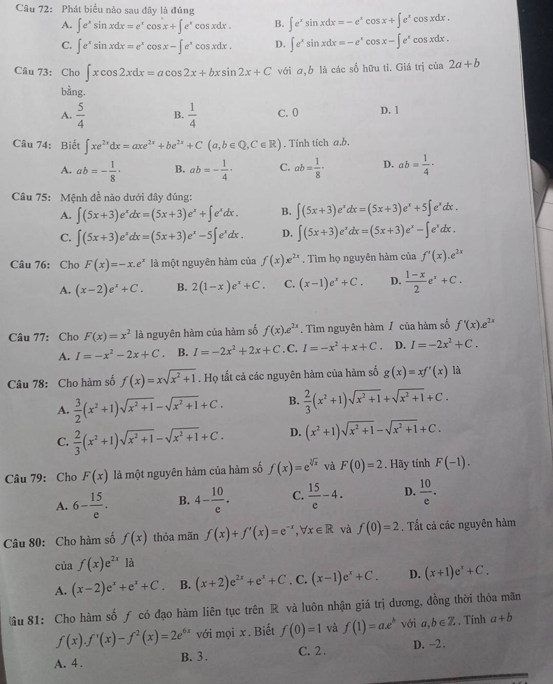 Phát biều nào sau dây là đúng
A. ∈t e^xsin xdx=e^xcos x+∈t e^xcos xdx. B. ∈t e^xsin xdx=-e^xcos x+∈t e^xcos xdx.
C. ∈t e^xsin xdx=e^xcos x-∈t e^xcos xdx. D. ∈t e^xsin xdx=-e^xcos x-∈t e^xcos xdx.
Câu 73: Cho ∈t xcos 2xdx=acos 2x+bxsin 2x+C với a,b là các số hữu tỉ. Giá trị cia2a+b
bằng.
A.  5/4   1/4  C. 0 D. 1
B.
Câu 74: Biết ∈t xe^(2x)dx=axe^(2x)+be^(2x)+C(a,b∈ Q,C∈ R). Tính tích a.b.
D.
A. ab=- 1/8 · B. ab=- 1/4 · C. ab= 1/8 · ab= 1/4 ·
Câu 75: Mệnh đề nào dưới đây dúng:
A. ∈t (5x+3)e^xdx=(5x+3)e^x+∈t e^xdx. B. ∈t (5x+3)e^xdx=(5x+3)e^x+5∈t e^xdx.
C. ∈t (5x+3)e^xdx=(5x+3)e^x-5∈t e^xdx. D. ∈t (5x+3)e^xdx=(5x+3)e^x-∈t e^xdx.
Câu 76: Cho F(x)=-x.e^x là một nguyên hàm của f(x).e^(2x). Tìm họ nguyên hàm của f'(x).e^(2x)
A. (x-2)e^x+C. B. 2(1-x)e^x+C. C. (x-1)e^x+C. D.  (1-x)/2 e^x+C.
Câu 77: Cho F(x)=x^2 là nguyên hàm của hàm số f(x).e^(2x). Tìm nguyên hàm / của hàm số f'(x).e^(2x)
A. I=-x^2-2x+C B. I=-2x^2+2x+C. C. I=-x^2+x+C D. I=-2x^2+C.
Câu 78: Cho hàm số f(x)=xsqrt(x^2+1). Họ tất cả các nguyên hàm của hàm số g(x)=xf'(x) là
A.  3/2 (x^2+1)sqrt(x^2+1)-sqrt(x^2+1)+C.
B.  2/3 (x^2+1)sqrt(x^2+1)+sqrt(x^2+1)+C.
C.  2/3 (x^2+1)sqrt(x^2+1)-sqrt(x^2+1)+C.
D. (x^2+1)sqrt(x^2+1)-sqrt(x^2+1)+C.
Câu 79: Cho F(x) là một nguyên hàm của hàm số f(x)=e^(sqrt[3](x)) và F(0)=2. Hãy tính F(-1).
A. 6- 15/e .
B. 4- 10/e .  15/e -4.  10/e .
C.
D.
Câu 80: Cho hàm số f(x) thỏa mãn f(x)+f'(x)=e^(-x),forall x∈ R và f(0)=2. ất cả các nguyên hàm
của f(x)e^(2x) là
A. (x-2)e^x+e^x+C. B. (x+2)e^(2x)+e^x+C. C. (x-1)e^x+C. D. (x+1)e^x+C.
ầu 81: Cho hàm số ƒ có đạo hàm liên tục trên R và luôn nhận giá trị dương, đồng thời thỏa mãn
f(x).f'(x)-f^2(x)=2e^(6x) với mọi x . Biết f(0)=1 và f(1)=a.e^b với a,b∈ Z. Tính a+b
C. 2 . D. -2 .
A. 4 . B. 3 .