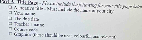 Title Page - Please include the following for your title page belot 
A creative title - Must include the name of your city 
Your name 
The due date 
Teacher's name 
Course code 
Graphics (these should be neat, colourful, and relevant)