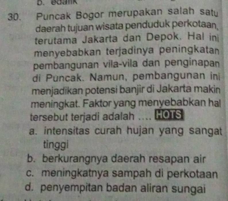 edalk
30. Puncak Bogor merupakan salah satu
daerah tujuan wisata penduduk perkotaan,
terutama Jakarta dan Depok. Hal in
menyebabkan terjadinya peningkatan
pembangunan vila-vila dan penginapan
di Puncak. Namun, pembangunan ini
menjadikan potensi banjir di Jakarta makin
meningkat. Faktor yang menyebabkan hal
tersebut terjadi adalah .... HOTS
a. intensitas curah hujan yang sangat
tinggi
b. berkurangnya daerah resapan air
c. meningkatnya sampah di perkotaan
d. penyempitan badan aliran sungai