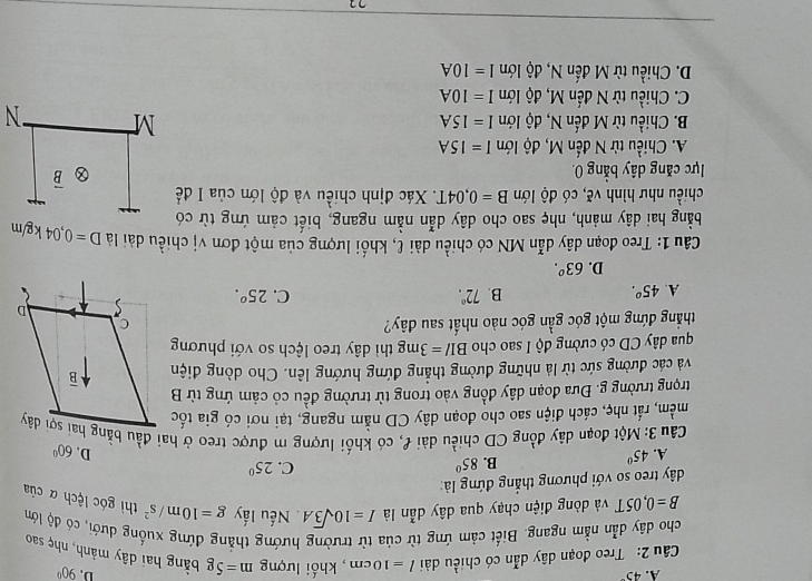 A. 45°
D. 90°
Câu 2: Treo đoạn dây dẫn có chiều dài l=10cm , khối lượng m=5g bằng hai dây mảnh, nhẹ sao
cho dây dẫn nằm ngang. Biết cảm ứng từ của từ trường hướng thẳng đứng xuống dưới, có độ lớm g=10m/s^2 thì góc lệch α của
B=0,05T và dòng điện chạy qua dây dẫn là I=10sqrt(3)A. Nếu lấy
dây treo so với phương thắng đứng là:
A. 45° B. 85°
C. 25^0
D. 60°
Câu 3: Một đoạn dây đồng CD chiều dài f, có khối lượng m được treo ở hai đầu bằng hai sợi dây
mềm, rất nhẹ, cách điện sao cho đoạn dây CD nằm ngang, tại nơi có gia tốc
trọng trường g. Đưa đoạn dây đồng vào trong từ trường đều có cảm ứng từ B
và các đường sức từ là những đường thẳng đứng hướng lên. Cho dòng điện
qua dây CD có cường độ I sao cho BI/=3mg thì dây treo lệch so với phương
thắng đứng một góc gần góc nào nhất sau đây?
A. 45^o. B. 72°. C. 25^o.
D. 63°.
Câu 1: Treo đoạn dây dẫn MN có chiều dài ℓ, khối lượng của một đơn vị chiều dài là
bằng hai dây mảnh, nhẹ sao cho dây dẫn nằm ngang, biết cảm ứng từ có D=0,04kg/m
chiều như hình vẽ, có độ lớn B=0,04T. T. Xác định chiều và độ lớn của I đề
lực căng dây bằng 0. overline B
A. Chiều từ N đến M, độ lớn I=15A
M
B. Chiều từ M đến N, độ lớn I=15A N
C. Chiều từ N đến M, độ lớn I=10A
D. Chiều từ M đến N, độ lớn I=I0A
71