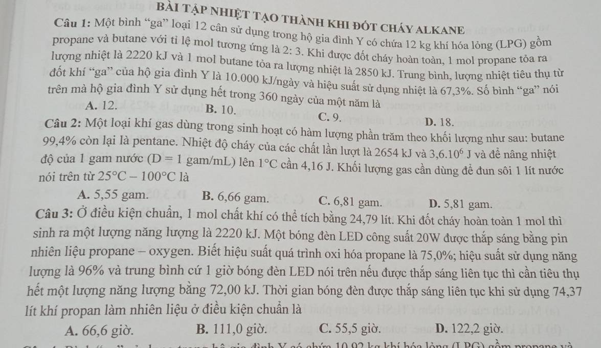 Bài Tập nhiệT tạo thành khi đót cháy alkaNE
Câu 1: Một bình “ga” loại 12 cân sử dụng trong hộ gia đình Y có chứa 12 kg khí hóa lỏng (LPG) gồm
propane và butane với tỉ lệ mol tương ứng là 2:3. Khi được đốt cháy hoàn toàn, 1 mol propane tỏa ra
lượng nhiệt là 2220 kJ và 1 mol butane tỏa ra lượng nhiệt là 2850 kJ. Trung bình, lượng nhiệt tiêu thụ từ
đốt khí “ga” của hộ gia đình Y là 10.000 kJ/ngày và hiệu suất sử dụng nhiệt là 67,3%. Số bình “ga” nói
trên mà hộ gia đình Y sử dụng hết trong 360 ngày của một năm là
A. 12.
B. 10. C. 9.
D. 18.
Câu 2: Một loại khí gas dùng trong sinh hoạt có hàm lượng phần trăm theo khối lượng như sau: butane
99,4% còn lại là pentane. Nhiệt độ cháy của các chất lần lượt là 2654 kJ và 3,6.10^6 J và đề nâng nhiệt
độ của 1 gam nước (D=1 gam/mL) lên 1°C cần 4,16 J. Khối lượng gas cần dùng để đun sôi 1 lít nước
nói trên từ 25°C-100°C là
A. 5,55 gam. B. 6,66 gam. C. 6,81 gam. D. 5,81 gam.
Câu 3: Ở điều kiện chuẩn, 1 mol chất khí có thể tích bằng 24,79 lít. Khi đốt cháy hoàn toàn 1 mol thì
sinh ra một lượng năng lượng là 2220 kJ. Một bóng đèn LED công suất 20W được thắp sáng bằng pin
nhiên liệu propane - oxygen. Biết hiệu suất quá trình oxi hóa propane là 75,0%; hiệu suất sử dụng năng
lượng là 96% và trung bình cứ 1 giờ bóng đèn LED nói trên nếu được thắp sáng liên tục thì cần tiêu thụ
hết một lượng năng lượng bằng 72,00 kJ. Thời gian bóng đèn được thắp sáng liên tục khi sử dụng 74,37
lít khí propan làm nhiên liệu ở điều kiện chuẩn là
A. 66,6 giờ. B. 111,0 giờ. C. 55,5 giờ. D. 122,2 giờ.