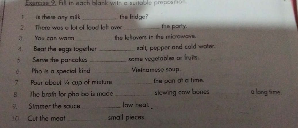 Fill in each blank with a suitable preposition. 
1. Is there any milk _the fridge? 
2. There was a lot of food left over _the party. 
3. You can warm _the leftovers in the microwave. 
4. Beat the eggs together _salt, pepper and cold water. 
5. Serve the pancakes _some vegetables or fruits. 
ó Pho is a special kind _Vietnamese soup. 
7 Pour about ¼4 cup of mixture _the pan at a time. 
8 The broth for pho bo is made _stewing cow bones _a long time. 
9. Simmer the sauce _low heat. 
10. Cut the meat _small pieces.