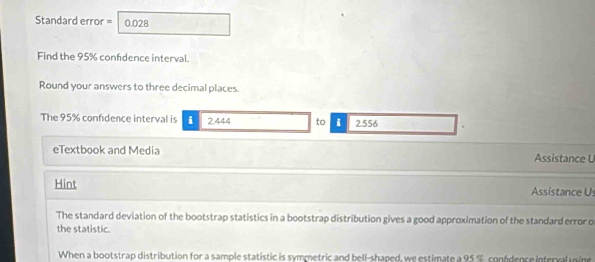 Standard error = 0.028
Find the 95% confdence interval. 
Round your answers to three decimal places. 
The 95% confdence interval is i 2.444 i 2.556
to 
eTextbook and Media 
Assistance U 
Hint Assistance Us 
The standard deviation of the bootstrap statistics in a bootstrap distribution gives a good approximation of the standard error o 
the statistic. 
When a bootstrap distribution for a sample statistic is symmetric and bell-shaped, we estimate a 95 % confdence interval using